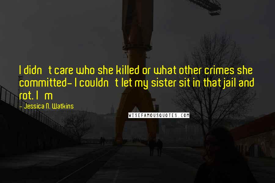 Jessica N. Watkins Quotes: I didn't care who she killed or what other crimes she committed- I couldn't let my sister sit in that jail and rot. I'm