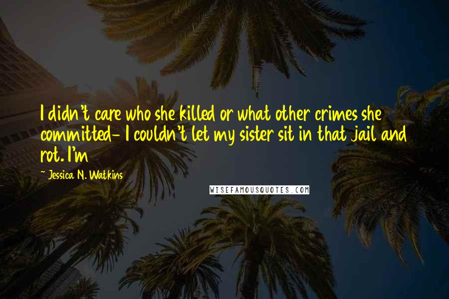 Jessica N. Watkins Quotes: I didn't care who she killed or what other crimes she committed- I couldn't let my sister sit in that jail and rot. I'm