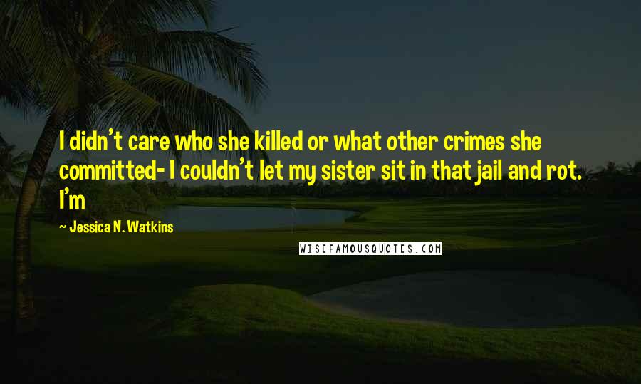 Jessica N. Watkins Quotes: I didn't care who she killed or what other crimes she committed- I couldn't let my sister sit in that jail and rot. I'm