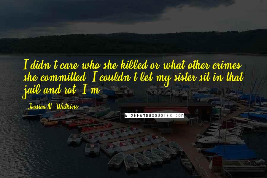 Jessica N. Watkins Quotes: I didn't care who she killed or what other crimes she committed- I couldn't let my sister sit in that jail and rot. I'm