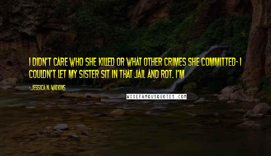 Jessica N. Watkins Quotes: I didn't care who she killed or what other crimes she committed- I couldn't let my sister sit in that jail and rot. I'm