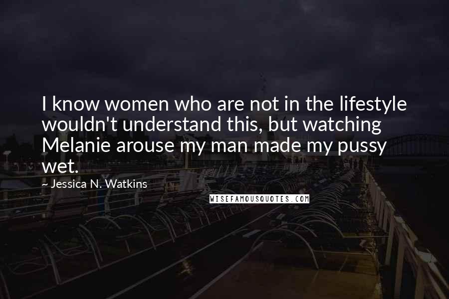 Jessica N. Watkins Quotes: I know women who are not in the lifestyle wouldn't understand this, but watching Melanie arouse my man made my pussy wet.