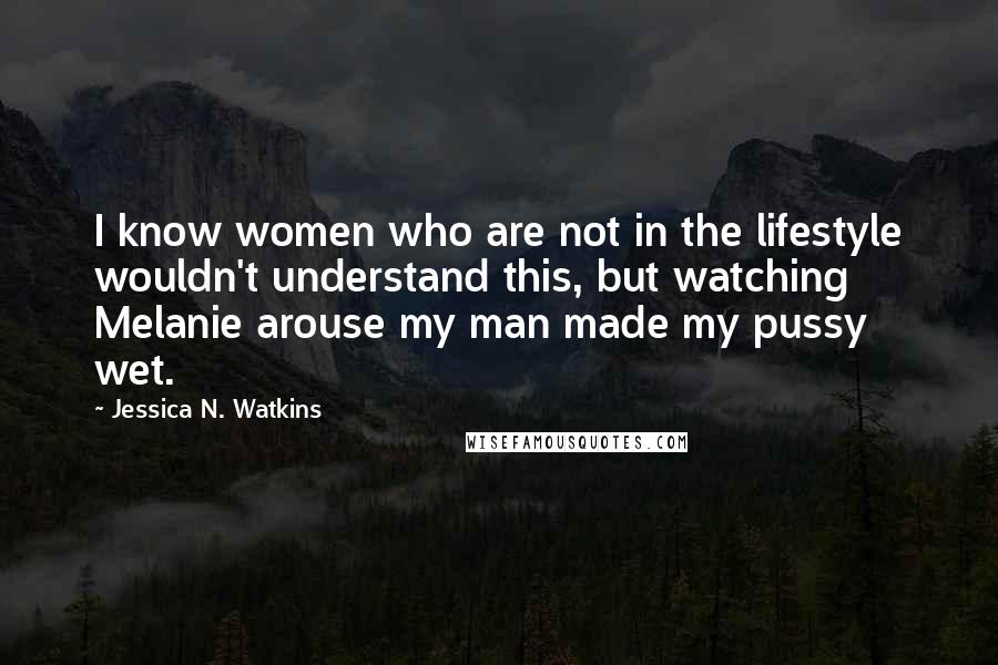 Jessica N. Watkins Quotes: I know women who are not in the lifestyle wouldn't understand this, but watching Melanie arouse my man made my pussy wet.