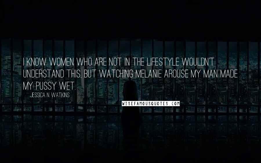 Jessica N. Watkins Quotes: I know women who are not in the lifestyle wouldn't understand this, but watching Melanie arouse my man made my pussy wet.