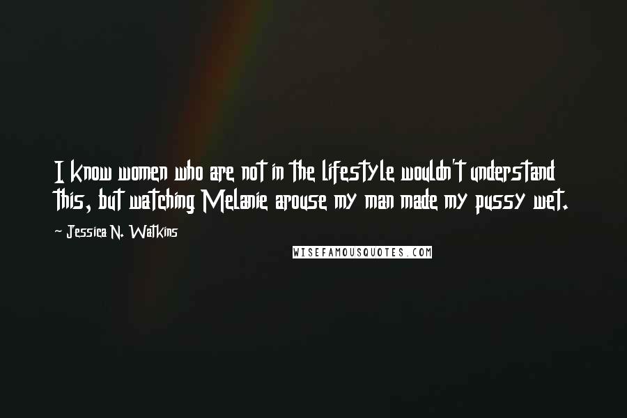 Jessica N. Watkins Quotes: I know women who are not in the lifestyle wouldn't understand this, but watching Melanie arouse my man made my pussy wet.