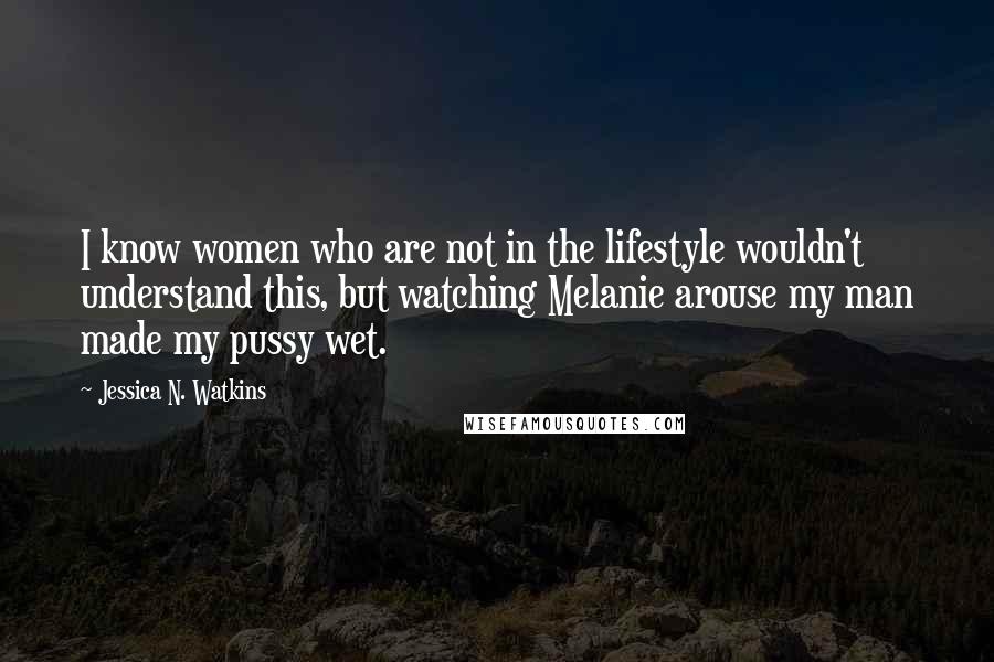 Jessica N. Watkins Quotes: I know women who are not in the lifestyle wouldn't understand this, but watching Melanie arouse my man made my pussy wet.