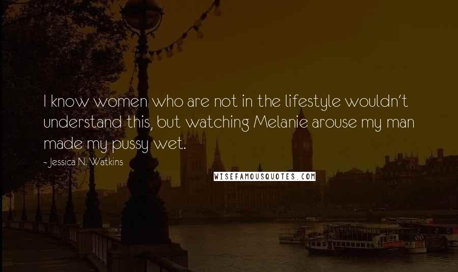 Jessica N. Watkins Quotes: I know women who are not in the lifestyle wouldn't understand this, but watching Melanie arouse my man made my pussy wet.