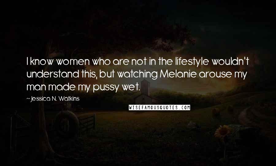 Jessica N. Watkins Quotes: I know women who are not in the lifestyle wouldn't understand this, but watching Melanie arouse my man made my pussy wet.