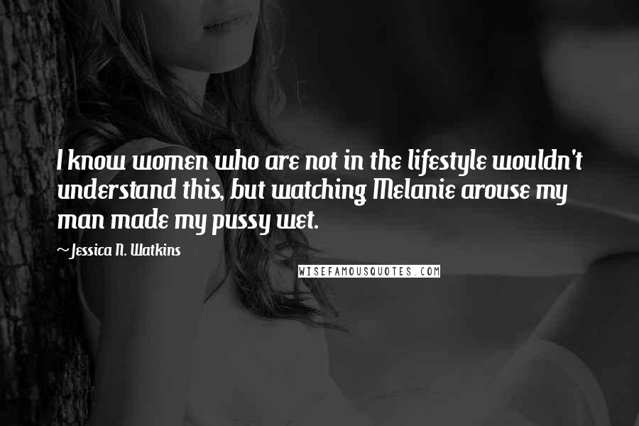 Jessica N. Watkins Quotes: I know women who are not in the lifestyle wouldn't understand this, but watching Melanie arouse my man made my pussy wet.