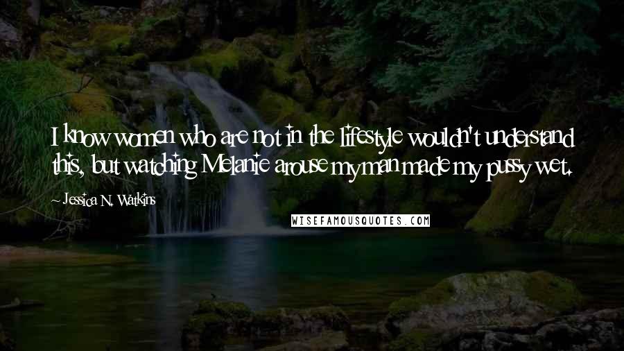 Jessica N. Watkins Quotes: I know women who are not in the lifestyle wouldn't understand this, but watching Melanie arouse my man made my pussy wet.