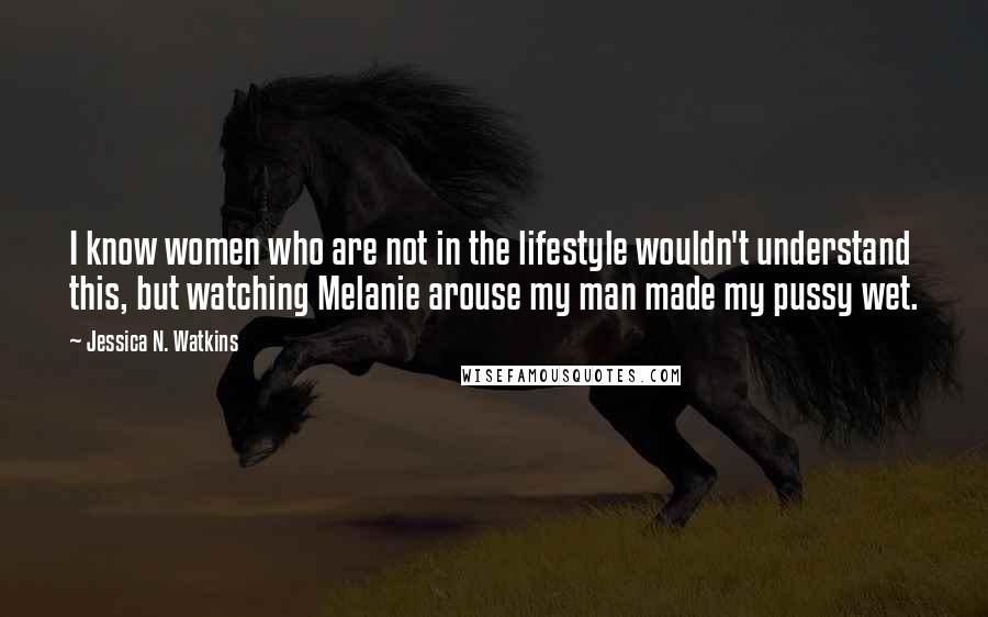 Jessica N. Watkins Quotes: I know women who are not in the lifestyle wouldn't understand this, but watching Melanie arouse my man made my pussy wet.