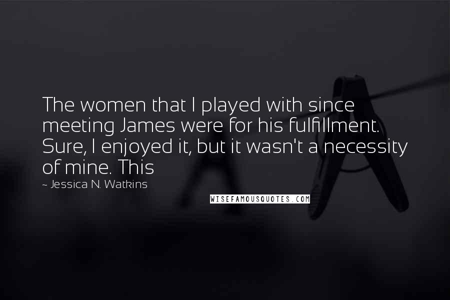 Jessica N. Watkins Quotes: The women that I played with since meeting James were for his fulfillment. Sure, I enjoyed it, but it wasn't a necessity of mine. This