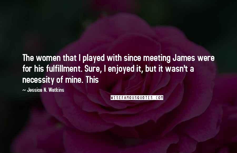 Jessica N. Watkins Quotes: The women that I played with since meeting James were for his fulfillment. Sure, I enjoyed it, but it wasn't a necessity of mine. This