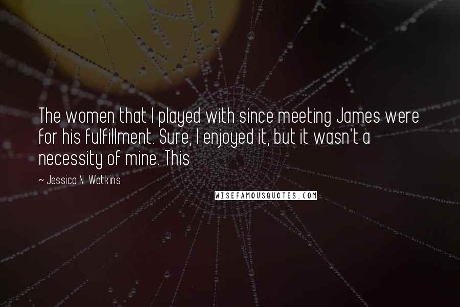 Jessica N. Watkins Quotes: The women that I played with since meeting James were for his fulfillment. Sure, I enjoyed it, but it wasn't a necessity of mine. This