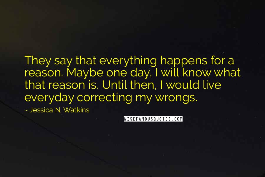 Jessica N. Watkins Quotes: They say that everything happens for a reason. Maybe one day, I will know what that reason is. Until then, I would live everyday correcting my wrongs.