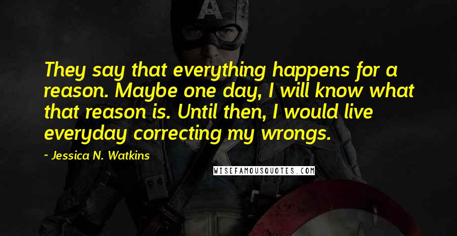 Jessica N. Watkins Quotes: They say that everything happens for a reason. Maybe one day, I will know what that reason is. Until then, I would live everyday correcting my wrongs.