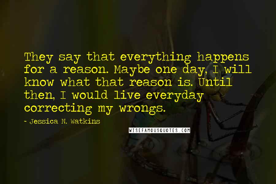 Jessica N. Watkins Quotes: They say that everything happens for a reason. Maybe one day, I will know what that reason is. Until then, I would live everyday correcting my wrongs.