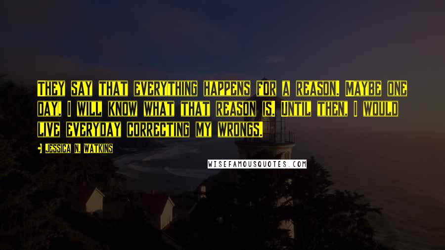 Jessica N. Watkins Quotes: They say that everything happens for a reason. Maybe one day, I will know what that reason is. Until then, I would live everyday correcting my wrongs.