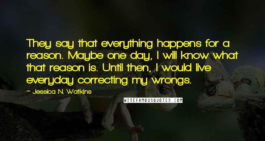 Jessica N. Watkins Quotes: They say that everything happens for a reason. Maybe one day, I will know what that reason is. Until then, I would live everyday correcting my wrongs.