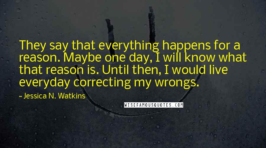 Jessica N. Watkins Quotes: They say that everything happens for a reason. Maybe one day, I will know what that reason is. Until then, I would live everyday correcting my wrongs.