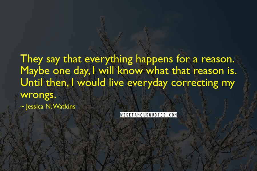 Jessica N. Watkins Quotes: They say that everything happens for a reason. Maybe one day, I will know what that reason is. Until then, I would live everyday correcting my wrongs.