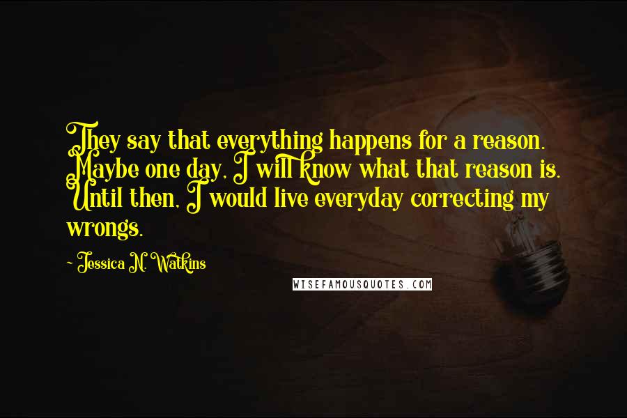 Jessica N. Watkins Quotes: They say that everything happens for a reason. Maybe one day, I will know what that reason is. Until then, I would live everyday correcting my wrongs.