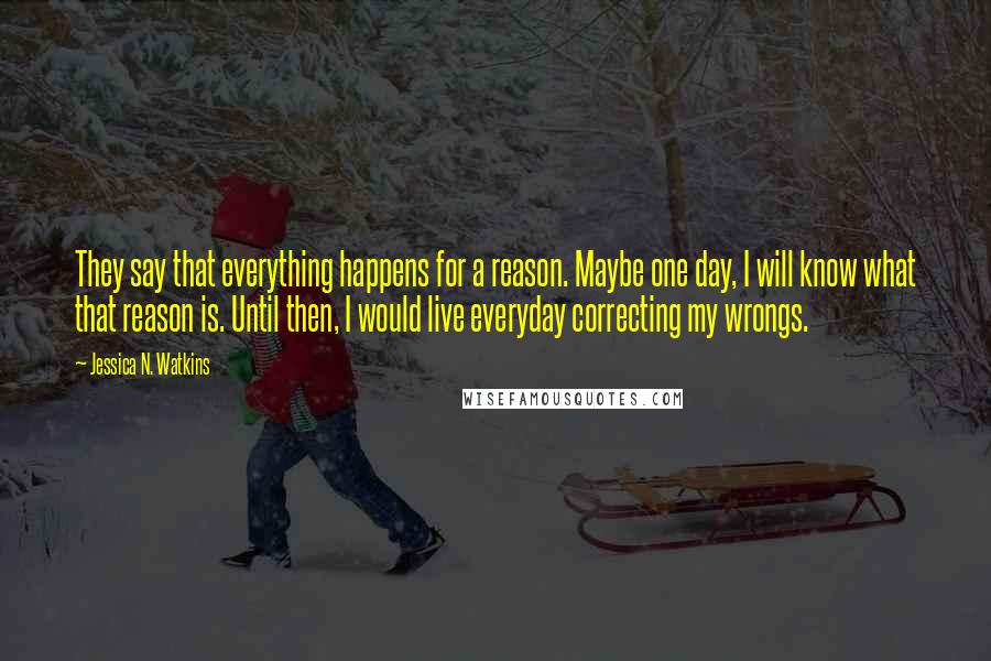 Jessica N. Watkins Quotes: They say that everything happens for a reason. Maybe one day, I will know what that reason is. Until then, I would live everyday correcting my wrongs.