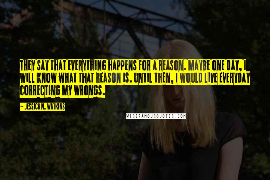 Jessica N. Watkins Quotes: They say that everything happens for a reason. Maybe one day, I will know what that reason is. Until then, I would live everyday correcting my wrongs.