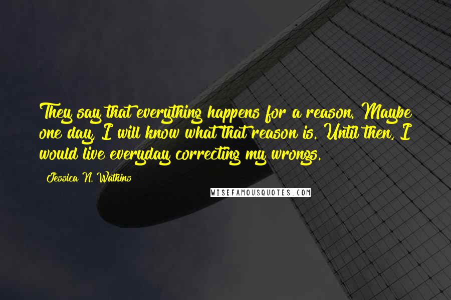 Jessica N. Watkins Quotes: They say that everything happens for a reason. Maybe one day, I will know what that reason is. Until then, I would live everyday correcting my wrongs.