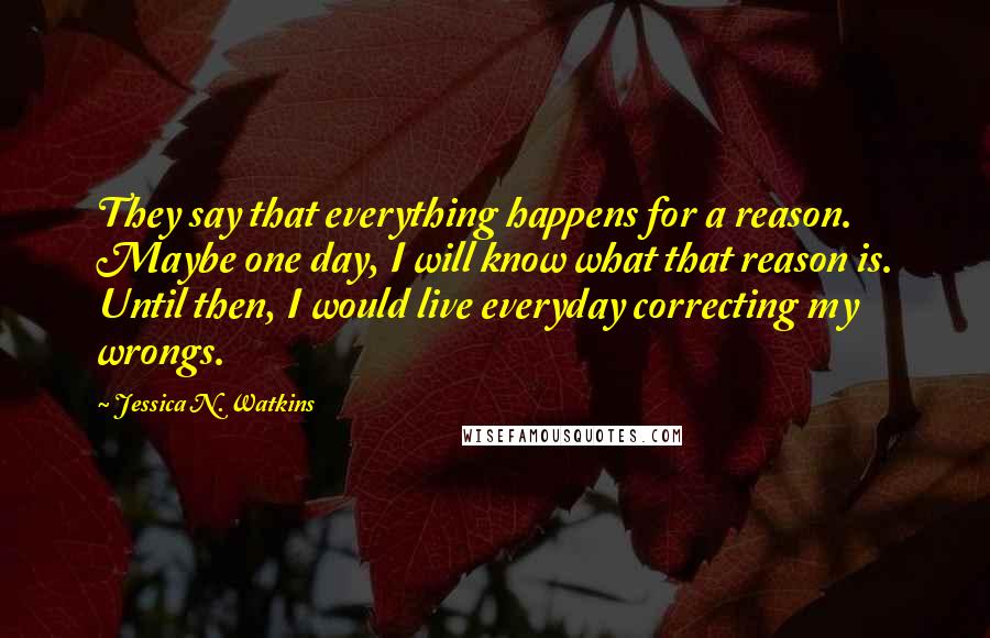 Jessica N. Watkins Quotes: They say that everything happens for a reason. Maybe one day, I will know what that reason is. Until then, I would live everyday correcting my wrongs.