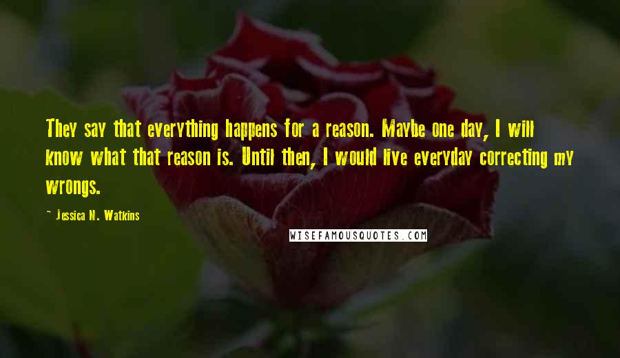 Jessica N. Watkins Quotes: They say that everything happens for a reason. Maybe one day, I will know what that reason is. Until then, I would live everyday correcting my wrongs.