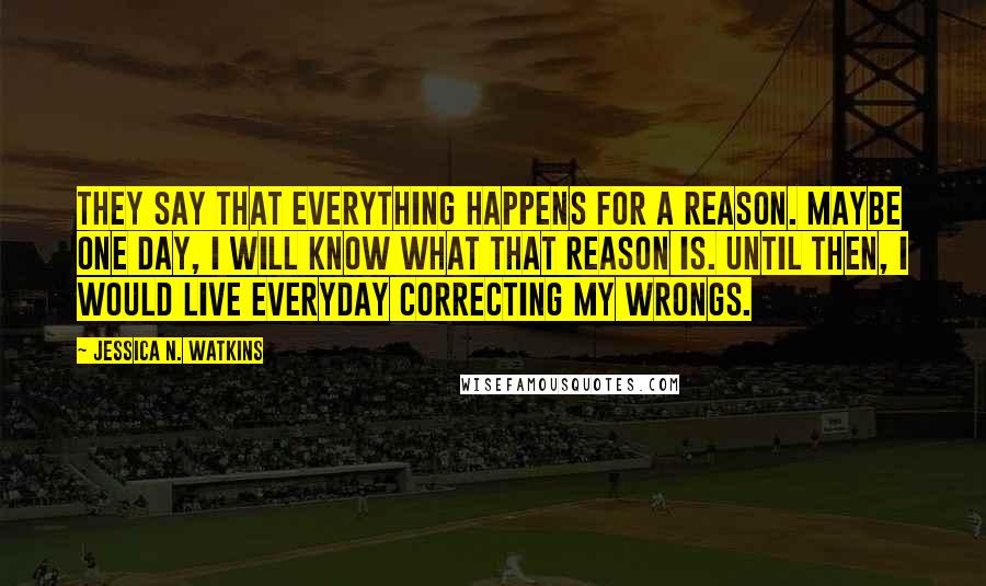 Jessica N. Watkins Quotes: They say that everything happens for a reason. Maybe one day, I will know what that reason is. Until then, I would live everyday correcting my wrongs.