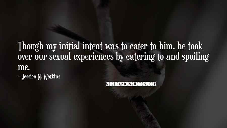 Jessica N. Watkins Quotes: Though my initial intent was to cater to him, he took over our sexual experiences by catering to and spoiling me.