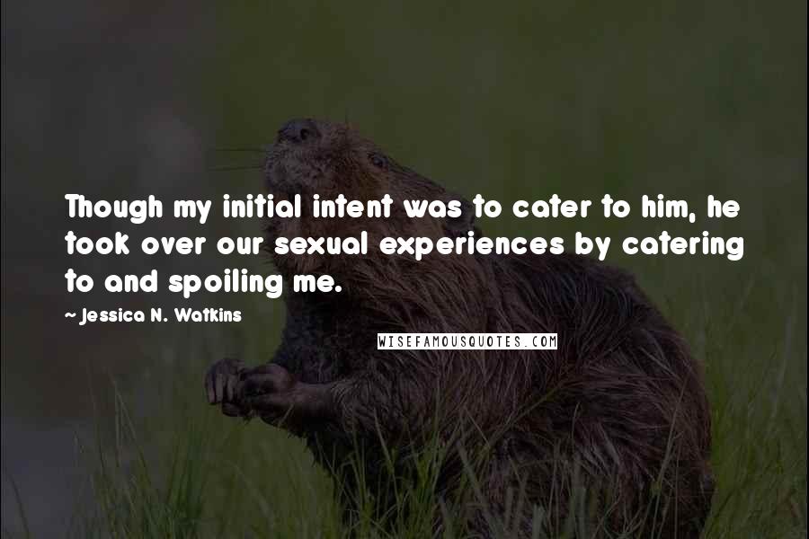 Jessica N. Watkins Quotes: Though my initial intent was to cater to him, he took over our sexual experiences by catering to and spoiling me.