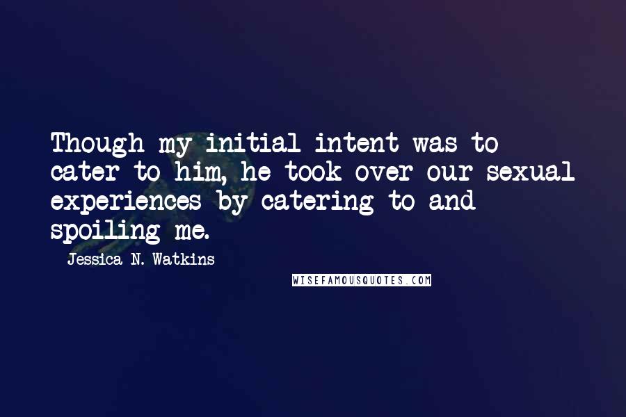 Jessica N. Watkins Quotes: Though my initial intent was to cater to him, he took over our sexual experiences by catering to and spoiling me.