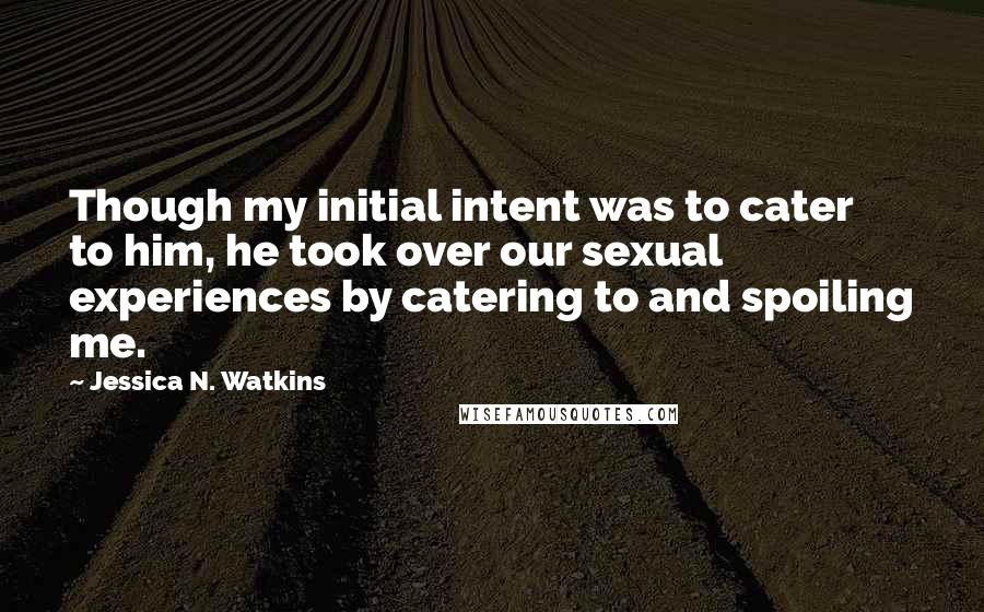 Jessica N. Watkins Quotes: Though my initial intent was to cater to him, he took over our sexual experiences by catering to and spoiling me.