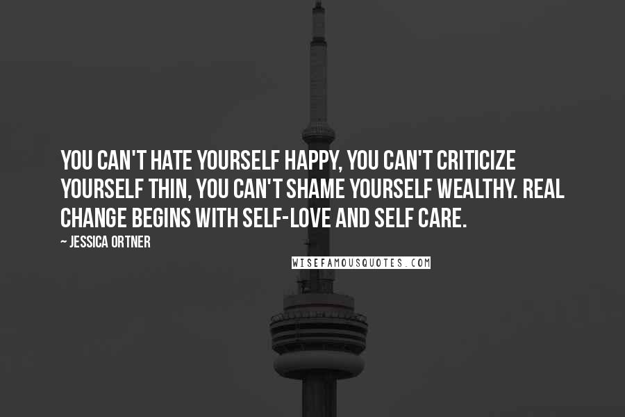 Jessica Ortner Quotes: You can't hate yourself happy, You can't criticize yourself thin, You can't shame yourself wealthy. Real change begins with self-love and self care.