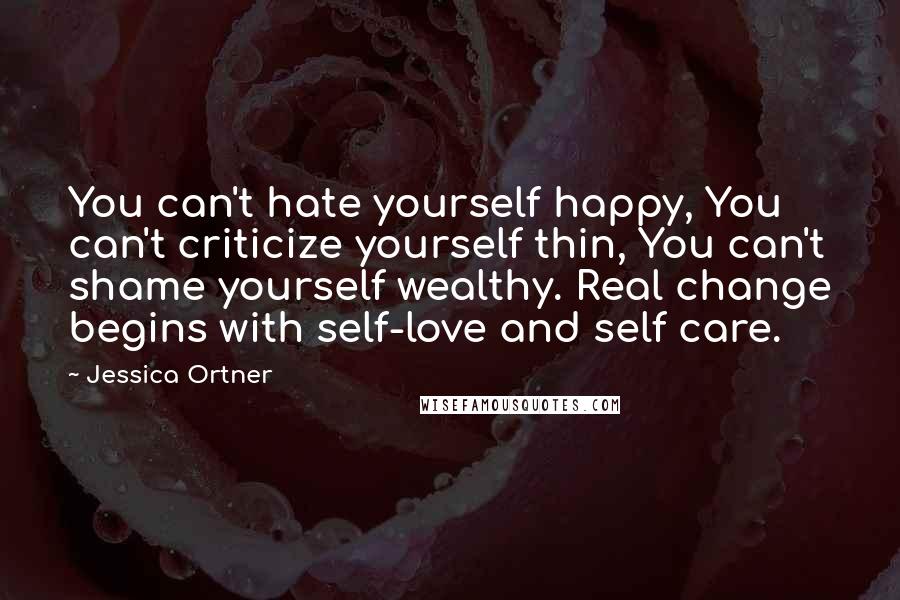 Jessica Ortner Quotes: You can't hate yourself happy, You can't criticize yourself thin, You can't shame yourself wealthy. Real change begins with self-love and self care.