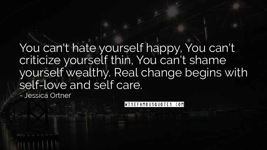 Jessica Ortner Quotes: You can't hate yourself happy, You can't criticize yourself thin, You can't shame yourself wealthy. Real change begins with self-love and self care.