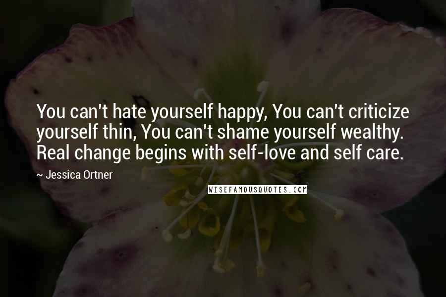 Jessica Ortner Quotes: You can't hate yourself happy, You can't criticize yourself thin, You can't shame yourself wealthy. Real change begins with self-love and self care.