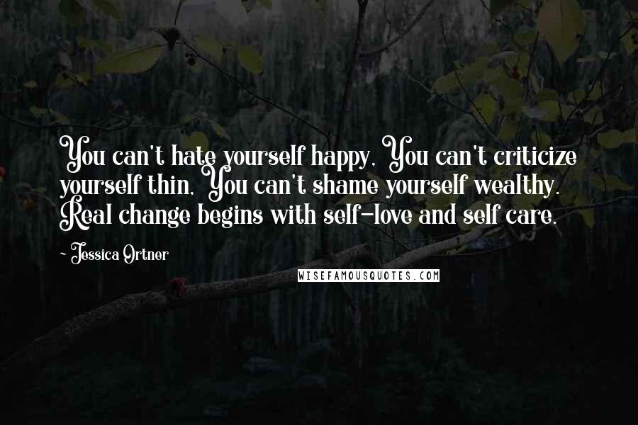 Jessica Ortner Quotes: You can't hate yourself happy, You can't criticize yourself thin, You can't shame yourself wealthy. Real change begins with self-love and self care.