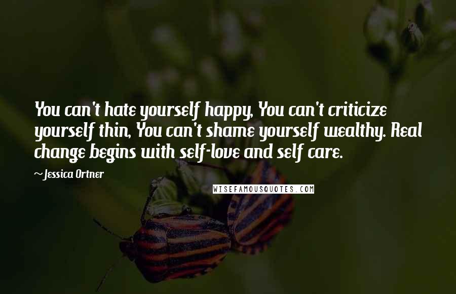 Jessica Ortner Quotes: You can't hate yourself happy, You can't criticize yourself thin, You can't shame yourself wealthy. Real change begins with self-love and self care.