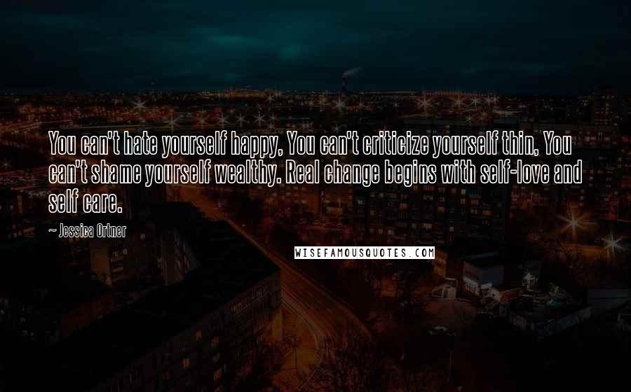 Jessica Ortner Quotes: You can't hate yourself happy, You can't criticize yourself thin, You can't shame yourself wealthy. Real change begins with self-love and self care.