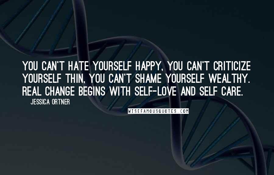 Jessica Ortner Quotes: You can't hate yourself happy, You can't criticize yourself thin, You can't shame yourself wealthy. Real change begins with self-love and self care.