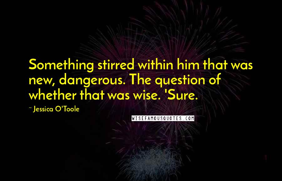 Jessica O'Toole Quotes: Something stirred within him that was new, dangerous. The question of whether that was wise. 'Sure.