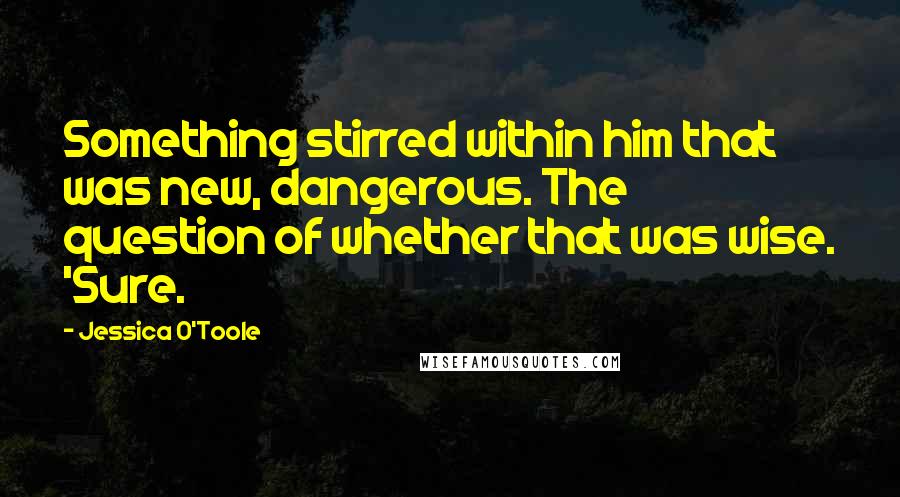 Jessica O'Toole Quotes: Something stirred within him that was new, dangerous. The question of whether that was wise. 'Sure.