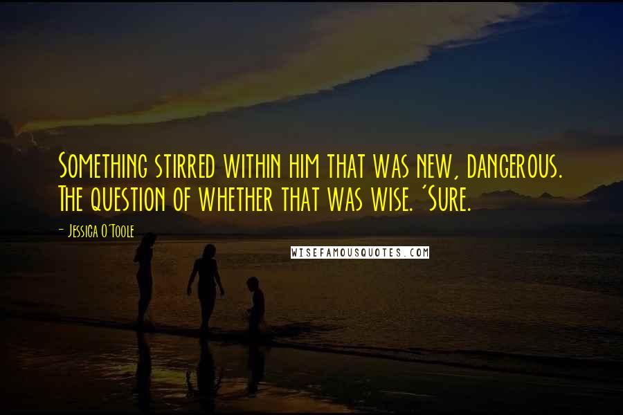 Jessica O'Toole Quotes: Something stirred within him that was new, dangerous. The question of whether that was wise. 'Sure.