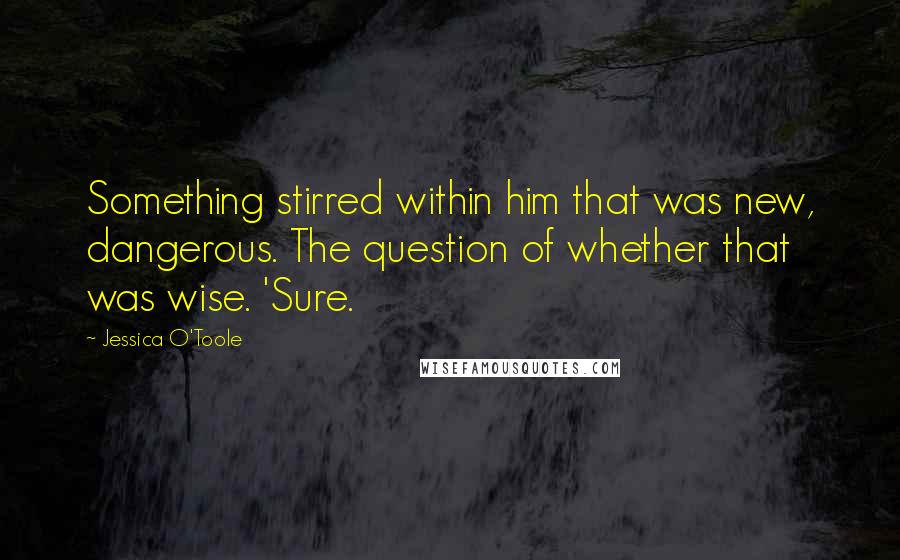 Jessica O'Toole Quotes: Something stirred within him that was new, dangerous. The question of whether that was wise. 'Sure.