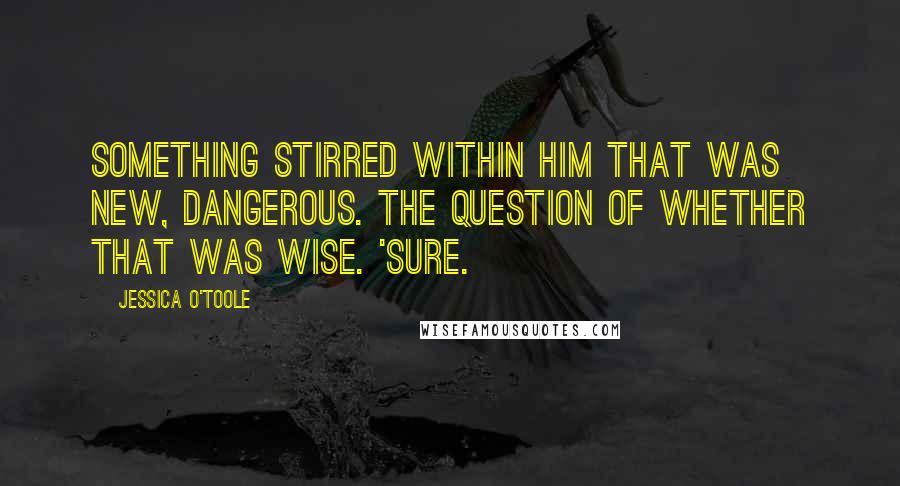 Jessica O'Toole Quotes: Something stirred within him that was new, dangerous. The question of whether that was wise. 'Sure.