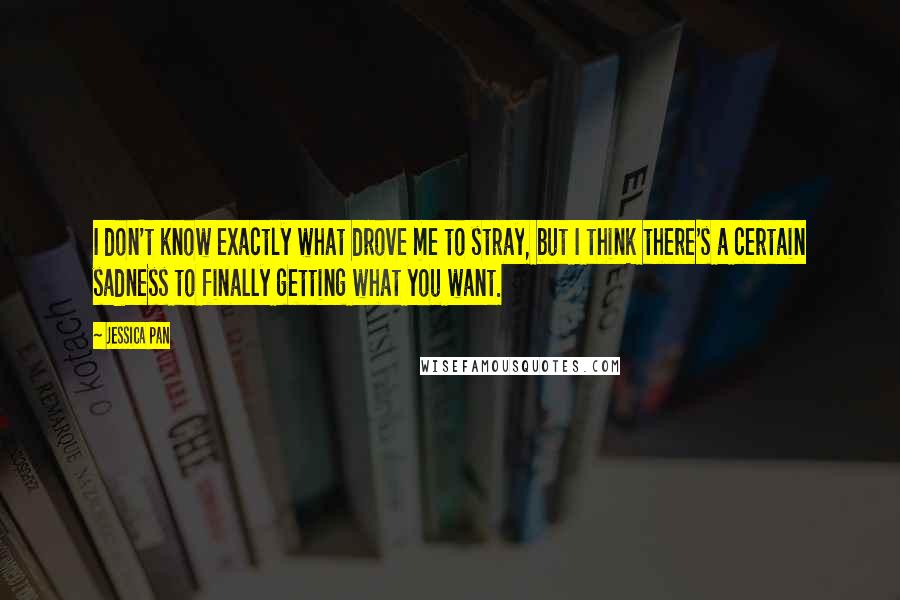 Jessica Pan Quotes: I don't know exactly what drove me to stray, but I think there's a certain sadness to finally getting what you want.